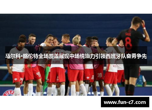马尔科·略伦特全场覆盖展现中场统治力引领西班牙队奋勇争先