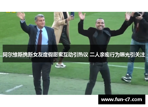 阿尔维斯携新女友度假甜蜜互动引热议 二人亲密行为曝光引关注