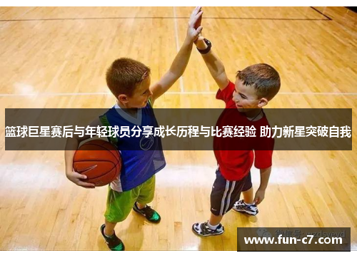 篮球巨星赛后与年轻球员分享成长历程与比赛经验 助力新星突破自我