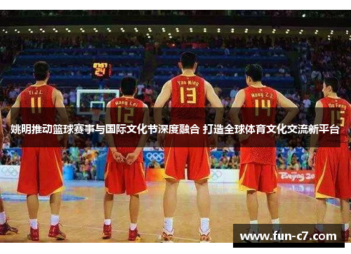 姚明推动篮球赛事与国际文化节深度融合 打造全球体育文化交流新平台