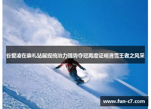 谷爱凌在崇礼站展现统治力强势夺冠再度证明滑雪王者之风采