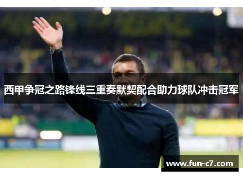 西甲争冠之路锋线三重奏默契配合助力球队冲击冠军