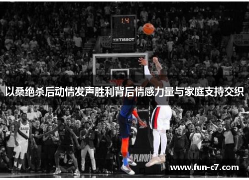 以桑绝杀后动情发声胜利背后情感力量与家庭支持交织