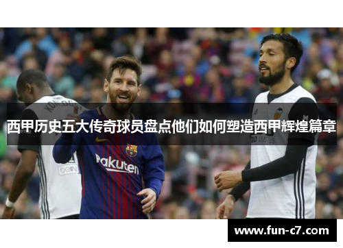 西甲历史五大传奇球员盘点他们如何塑造西甲辉煌篇章