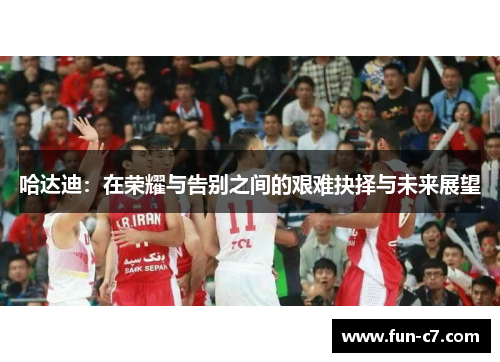 哈达迪：在荣耀与告别之间的艰难抉择与未来展望