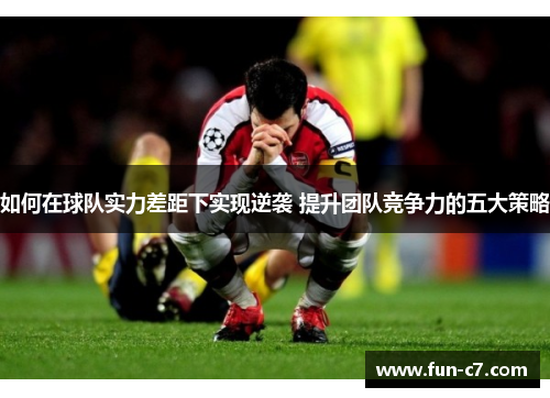 如何在球队实力差距下实现逆袭 提升团队竞争力的五大策略 如何在球队实力差距下实现逆袭 提升团队竞争力的五大策略